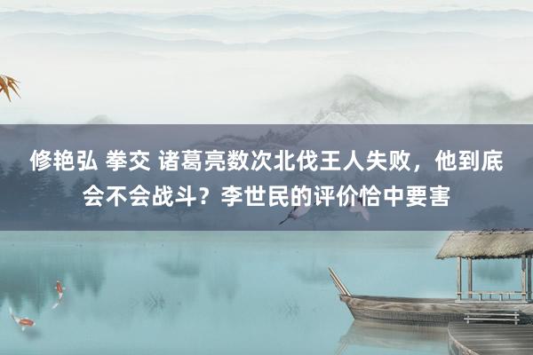 修艳弘 拳交 诸葛亮数次北伐王人失败，他到底会不会战斗？李世民的评价恰中要害