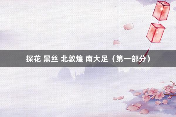 探花 黑丝 北敦煌 南大足（第一部分）