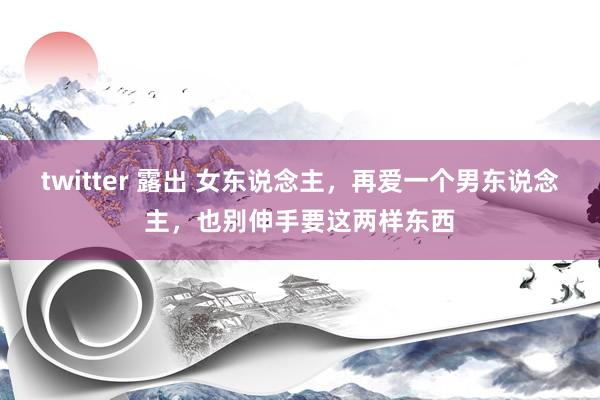 twitter 露出 女东说念主，再爱一个男东说念主，也别伸手要这两样东西