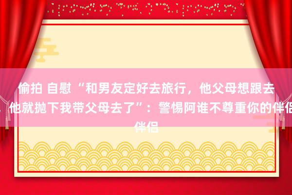 偷拍 自慰 “和男友定好去旅行，他父母想跟去，他就抛下我带父母去了”：警惕阿谁不尊重你的伴侣