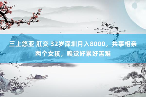 三上悠亚 肛交 32岁深圳月入8000，共事相亲两个女孩，嗅觉好累好苦难