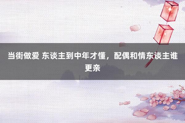当街做爱 东谈主到中年才懂，配偶和情东谈主谁更亲