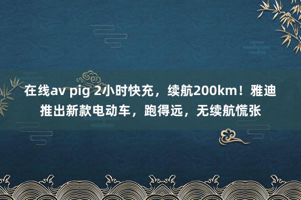 在线av pig 2小时快充，续航200km！雅迪推出新款电动车，跑得远，无续航慌张