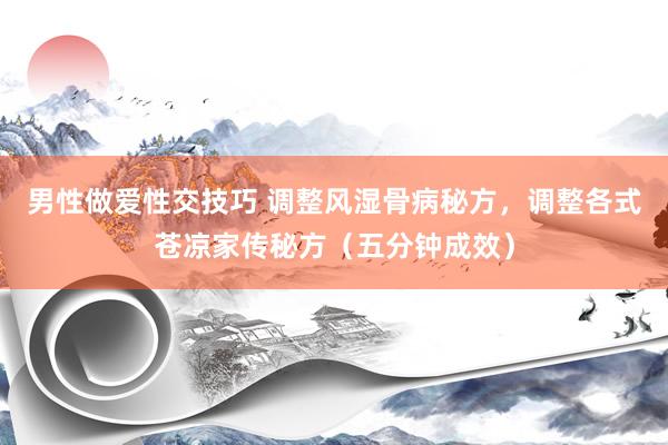 男性做爱性交技巧 调整风湿骨病秘方，调整各式苍凉家传秘方（五分钟成效）