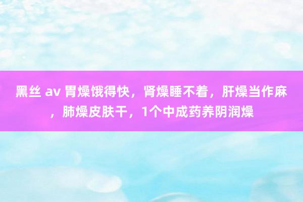 黑丝 av 胃燥饿得快，肾燥睡不着，肝燥当作麻，肺燥皮肤干，1个中成药养阴润燥
