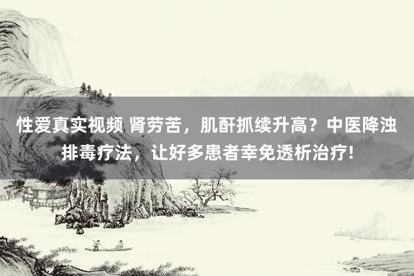 性爱真实视频 肾劳苦，肌酐抓续升高？中医降浊排毒疗法，让好多患者幸免透析治疗!