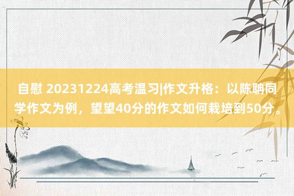 自慰 20231224高考温习|作文升格：以陈聃同学作文为例，望望40分的作文如何栽培到50分。