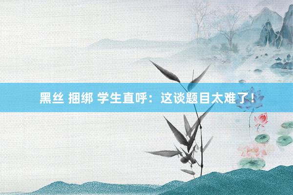 黑丝 捆绑 学生直呼：这谈题目太难了！
