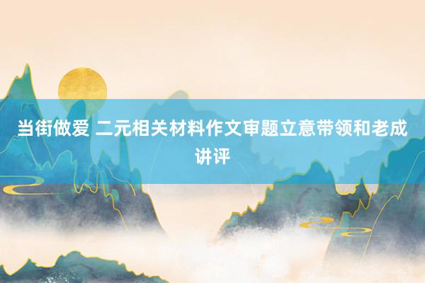 当街做爱 二元相关材料作文审题立意带领和老成讲评