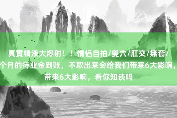真實精液大爆射！！情侶自拍/雙穴/肛交/無套/大量噴精 每个月的待业金到账，不取出来会给我们带来6大影响，看你知谈吗