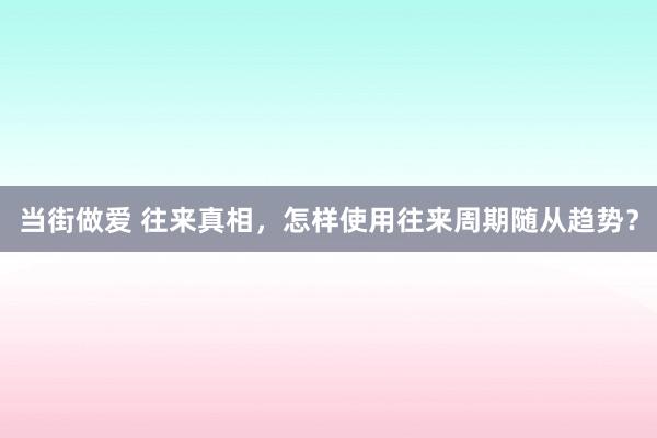 当街做爱 往来真相，怎样使用往来周期随从趋势？
