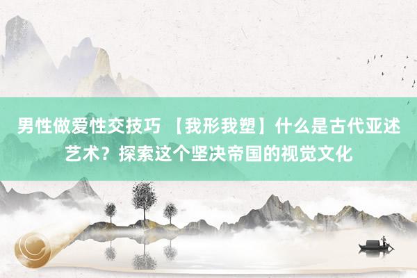 男性做爱性交技巧 【我形我塑】什么是古代亚述艺术？探索这个坚决帝国的视觉文化
