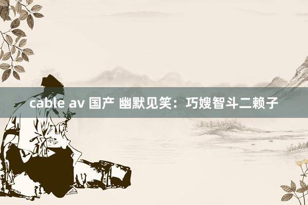 cable av 国产 幽默见笑：巧嫂智斗二赖子
