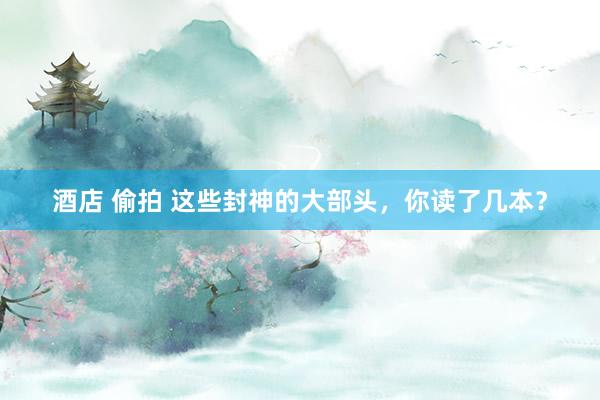 酒店 偷拍 这些封神的大部头，你读了几本？