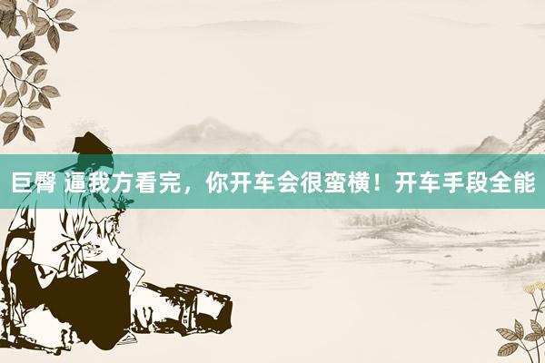 巨臀 逼我方看完，你开车会很蛮横！开车手段全能