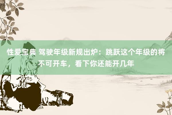 性爱宝典 驾驶年级新规出炉：跳跃这个年级的将不可开车，看下你还能开几年