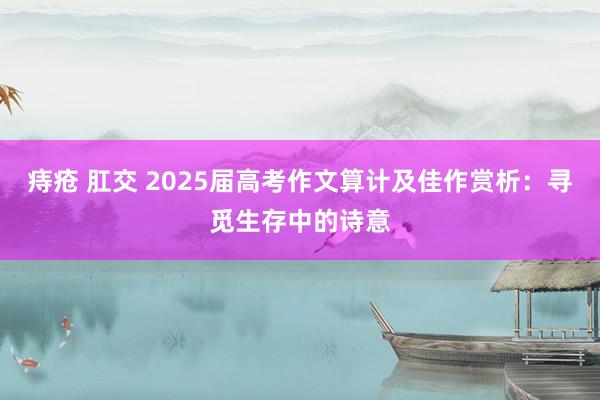 痔疮 肛交 2025届高考作文算计及佳作赏析：寻觅生存中的诗意