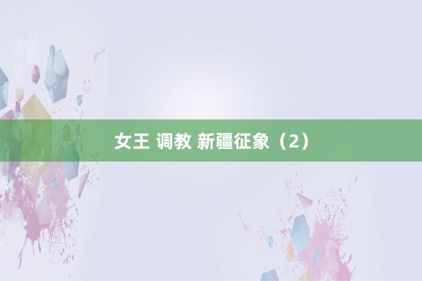 女王 调教 新疆征象（2）