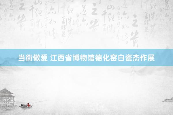 当街做爱 江西省博物馆德化窑白瓷杰作展