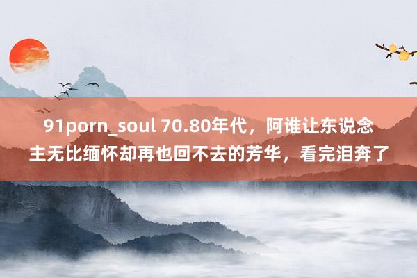 91porn_soul 70.80年代，阿谁让东说念主无比缅怀却再也回不去的芳华，看完泪奔了