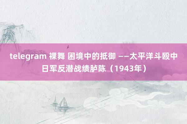 telegram 裸舞 困境中的抵御 ——太平洋斗殴中日军反潜战绩胪陈（1943年）