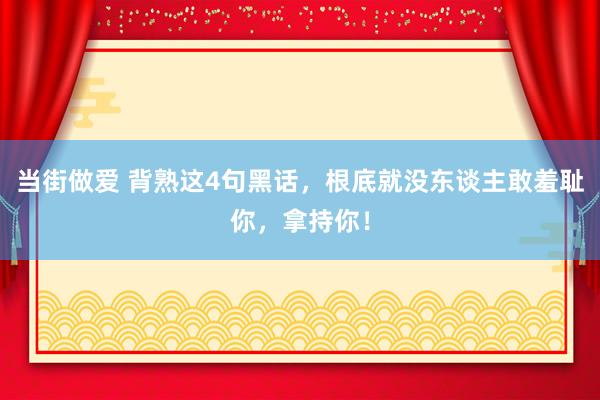当街做爱 背熟这4句黑话，根底就没东谈主敢羞耻你，拿持你！