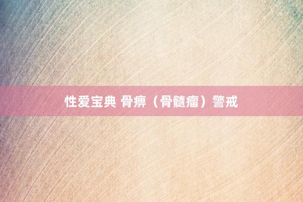 性爱宝典 骨痹（骨髓瘤）警戒