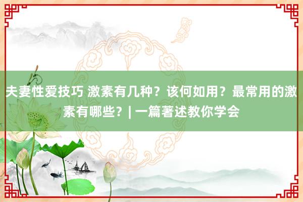 夫妻性爱技巧 激素有几种？该何如用？最常用的激素有哪些？| 一篇著述教你学会