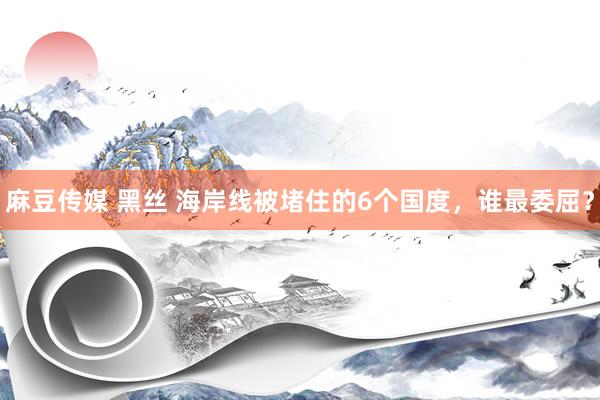 麻豆传媒 黑丝 海岸线被堵住的6个国度，谁最委屈？