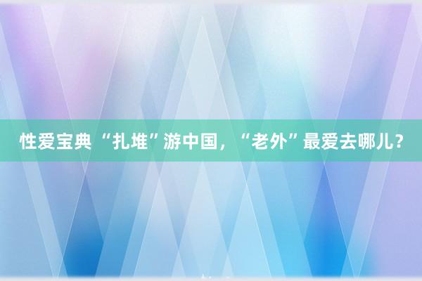 性爱宝典 “扎堆”游中国，“老外”最爱去哪儿？