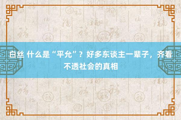 白丝 什么是“平允”？好多东谈主一辈子，齐看不透社会的真相