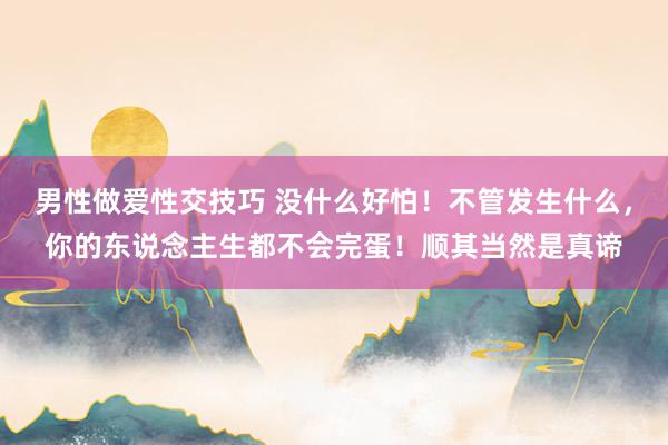 男性做爱性交技巧 没什么好怕！不管发生什么，你的东说念主生都不会完蛋！顺其当然是真谛