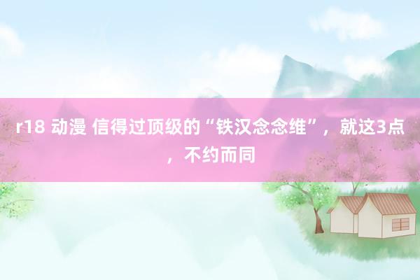 r18 动漫 信得过顶级的“铁汉念念维”，就这3点，不约而同