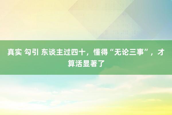 真实 勾引 东谈主过四十，懂得“无论三事”，才算活显著了