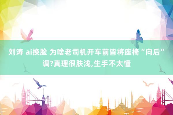 刘涛 ai换脸 为啥老司机开车前皆将座椅“向后”调?真理很肤浅，生手不太懂