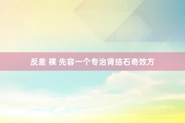 反差 裸 先容一个专治肾结石奇效方