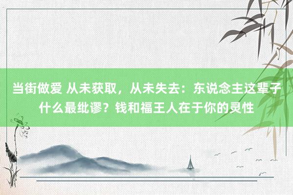 当街做爱 从未获取，从未失去：东说念主这辈子什么最纰谬？钱和福王人在于你的灵性