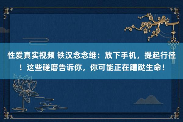 性爱真实视频 铁汉念念维：放下手机，提起行径！这些磋磨告诉你，你可能正在蹧跶生命！