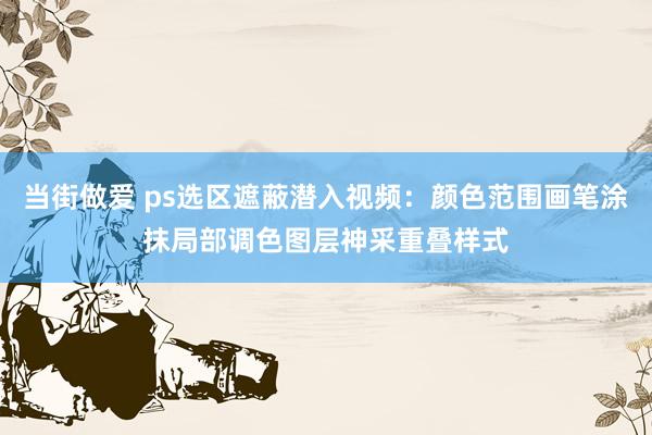 当街做爱 ps选区遮蔽潜入视频：颜色范围画笔涂抹局部调色图层神采重叠样式