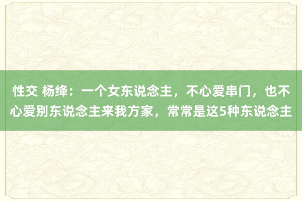 性交 杨绛：一个女东说念主，不心爱串门，也不心爱别东说念主来我方家，常常是这5种东说念主