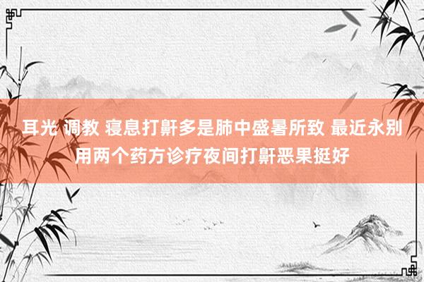 耳光 调教 寝息打鼾多是肺中盛暑所致 最近永别用两个药方诊疗夜间打鼾恶果挺好