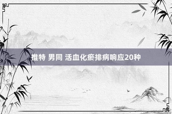 推特 男同 活血化瘀排病响应20种