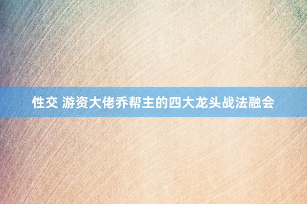 性交 游资大佬乔帮主的四大龙头战法融会