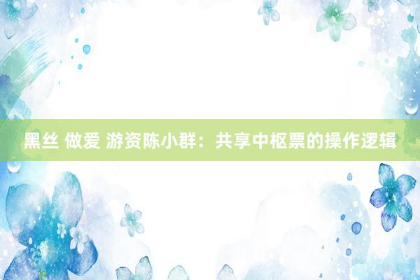 黑丝 做爱 游资陈小群：共享中枢票的操作逻辑